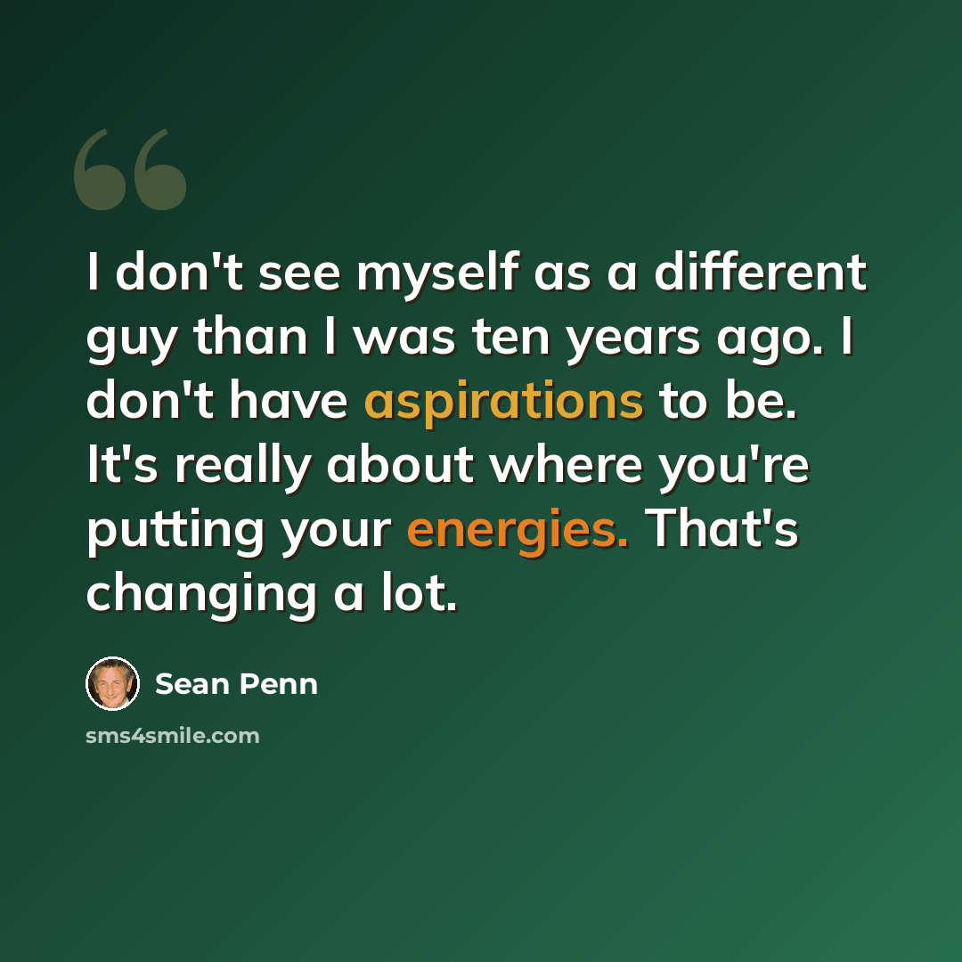 “I don't see myself as a different guy than I was ten years ago. I don't have aspirations to be. It's really about where you're putting your energies. That's changing a lot.” quote by Sean Penn