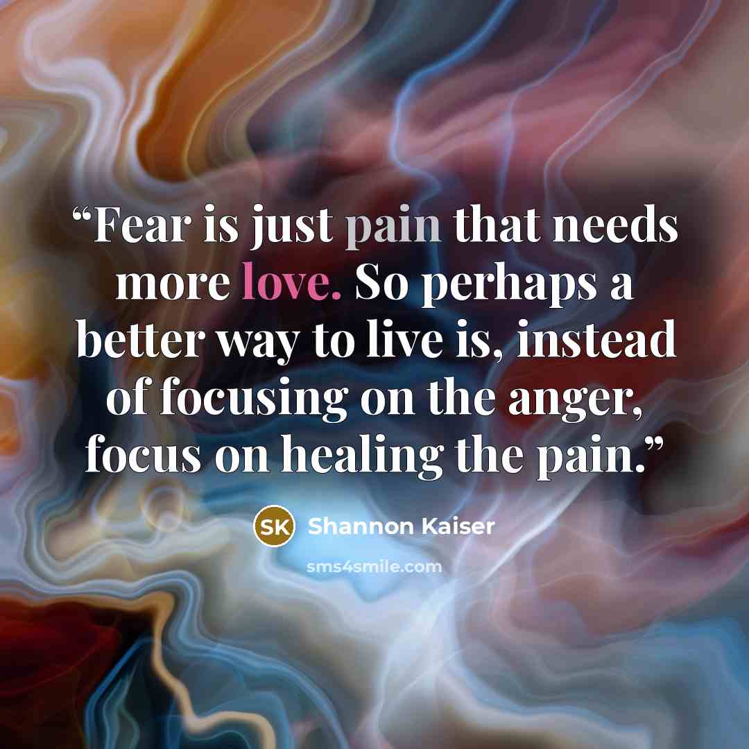 “Fear is just pain that needs more love. So perhaps a better way to live is, instead of focusing on the anger, focus on healing the pain.” quote by Shannon Kaiser