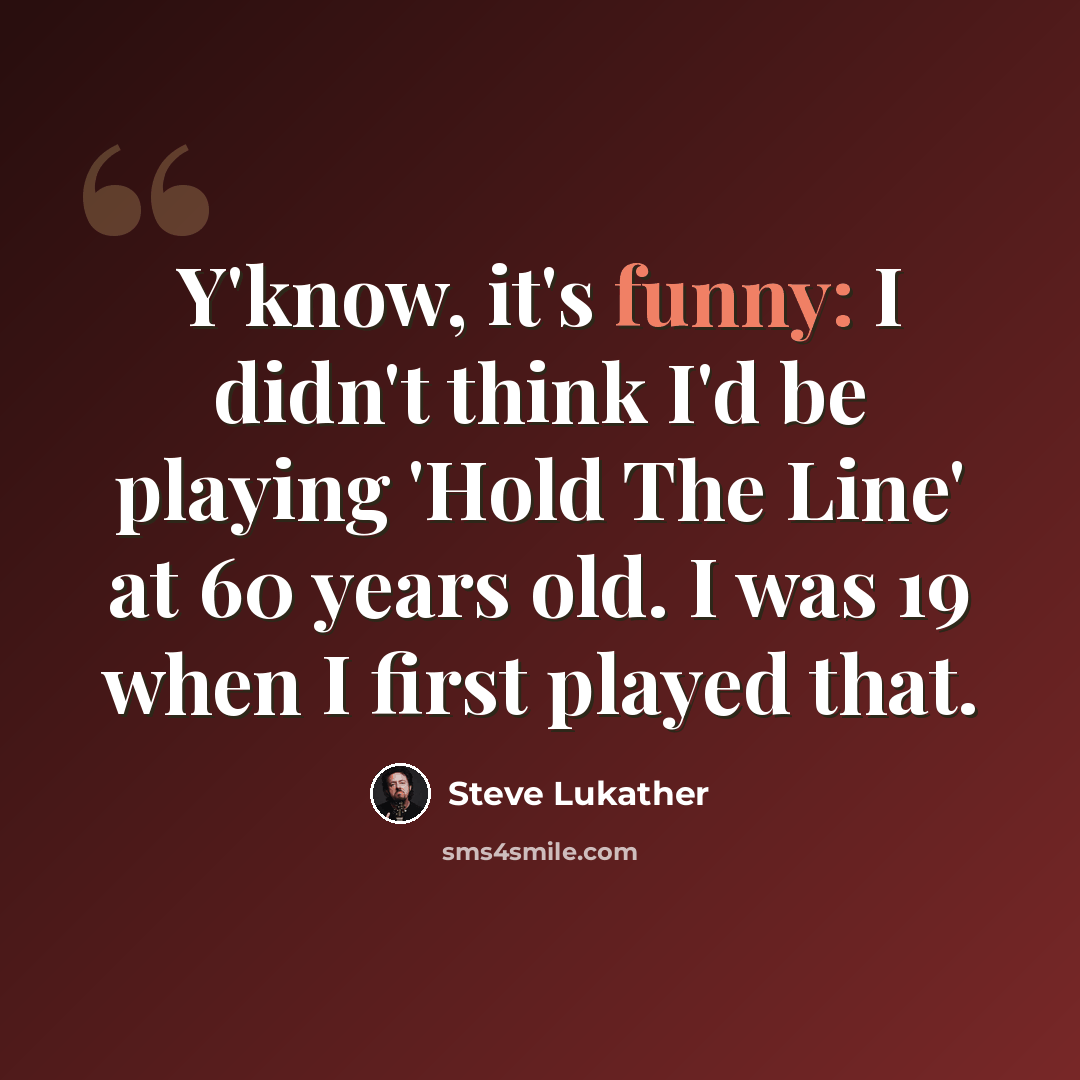 “Y'know, it's funny: I didn't think I'd be playing 'Hold The Line' at 60 years old. I was 19 when I first played that.” quote by Steve Lukather