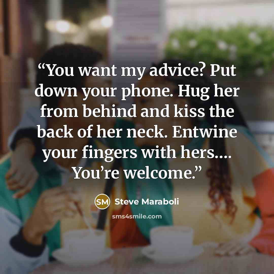 “You want my advice? Put down your phone. Hug her from behind and kiss the back of her neck. Entwine your fingers with hers…. You’re welcome.” quote by Steve Maraboli