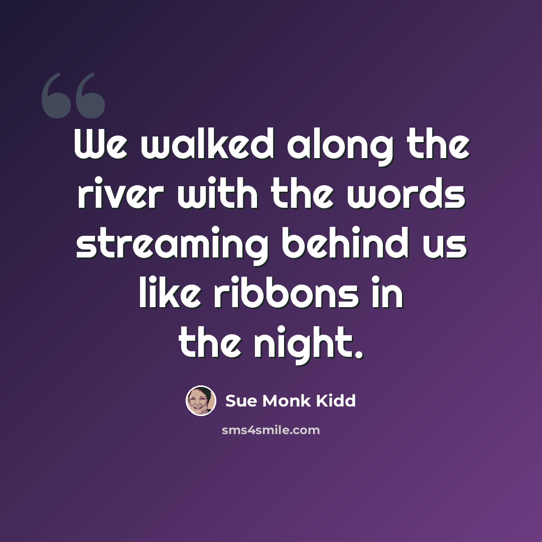 “We walked along the river with the words streaming behind us like ribbons in the night.” quote by Sue Monk Kidd