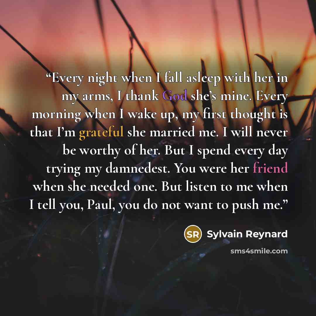 “Every night when I fall asleep with her in my arms, I thank God she’s mine. Every morning when I wake up, my first thought is that I’m grateful she married me. I will never be worthy of her. But I spend every day trying my damnedest. You were her friend when she needed one. But listen to me when I…” quote by Sylvain Reynard