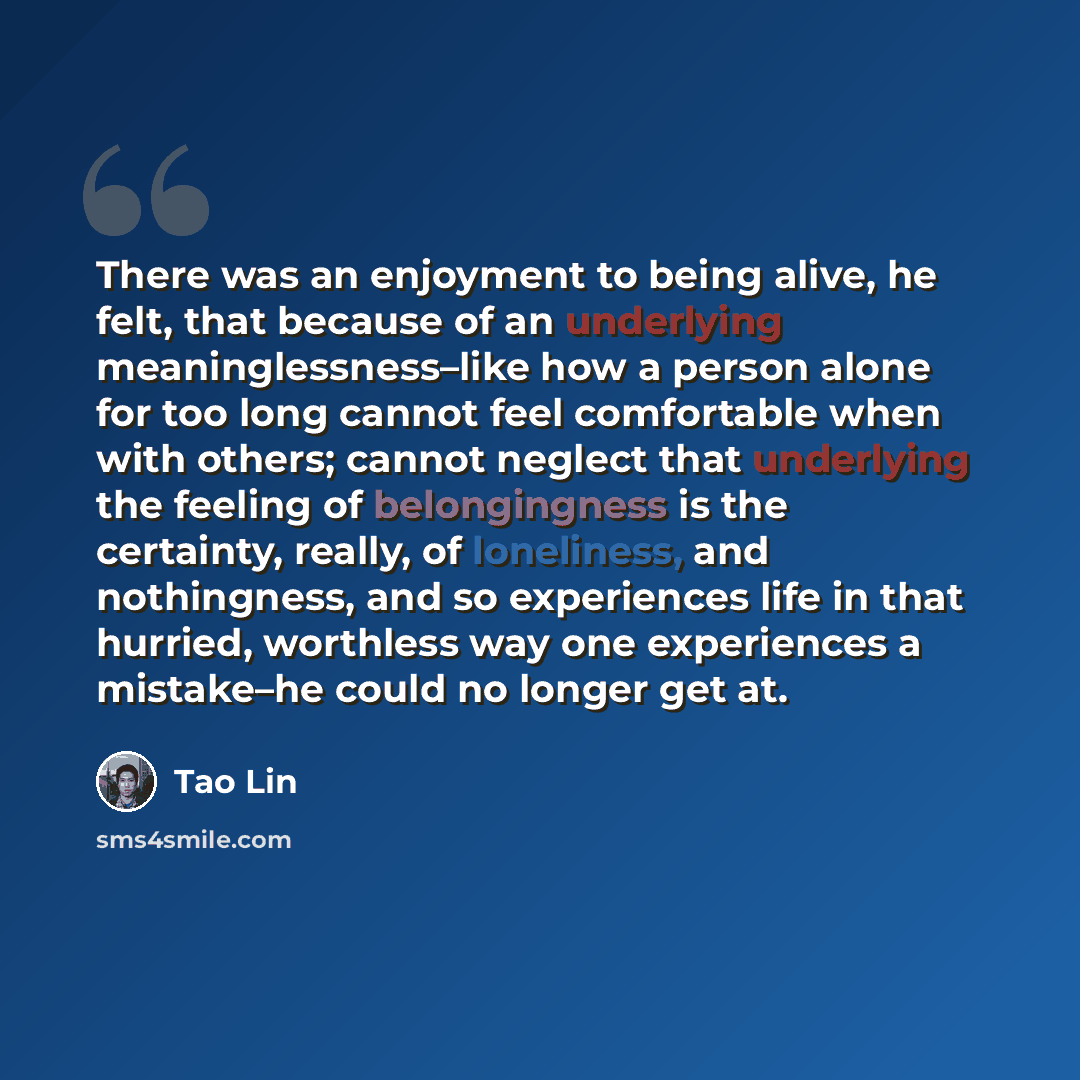 “There was an enjoyment to being alive, he felt, that because of an underlying meaninglessness–like how a person alone for too long cannot feel comfortable when with others; cannot neglect that underlying the feeling of belongingness is the certainty, really, of loneliness, and nothingness, and so…” quote by Tao Lin