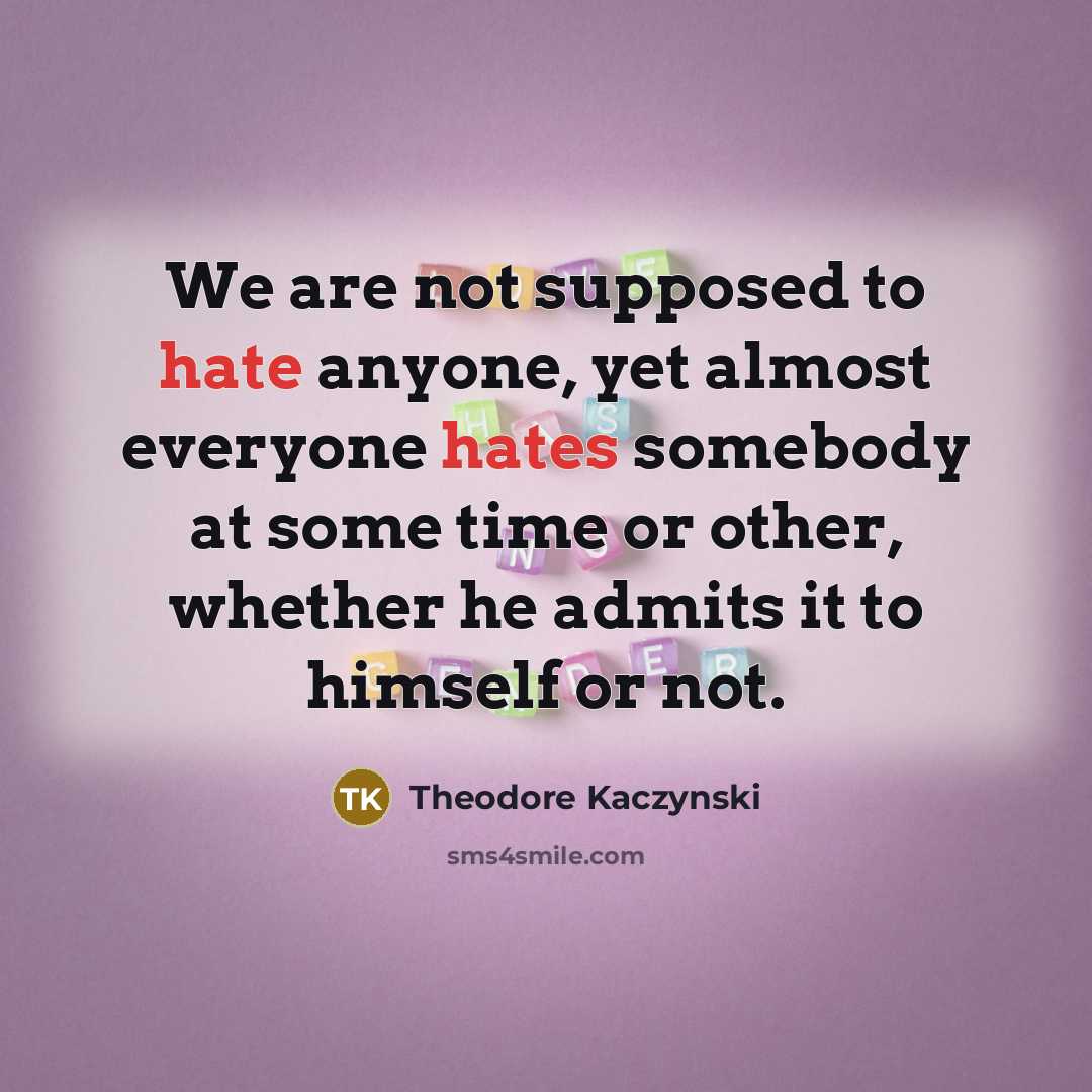 “We are not supposed to hate anyone, yet almost everyone hates somebody at some time or other, whether he admits it to himself or not.” quote by Theodore Kaczynski