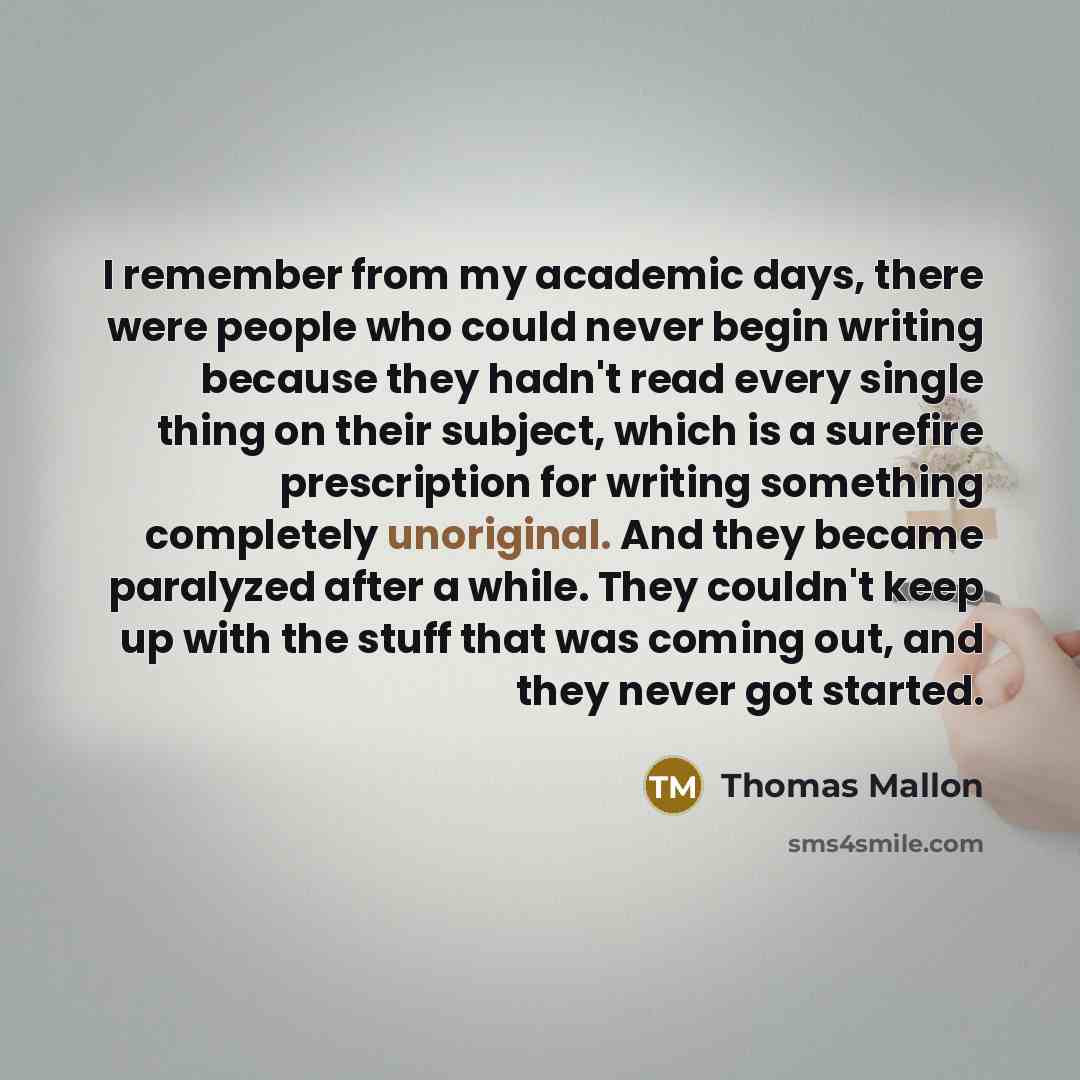 “I remember from my academic days, there were people who could never begin writing because they hadn't read every single thing on their subject, which is a surefire prescription for writing something completely unoriginal. And they became paralyzed after a while. They couldn't keep up with the…” quote by Thomas Mallon