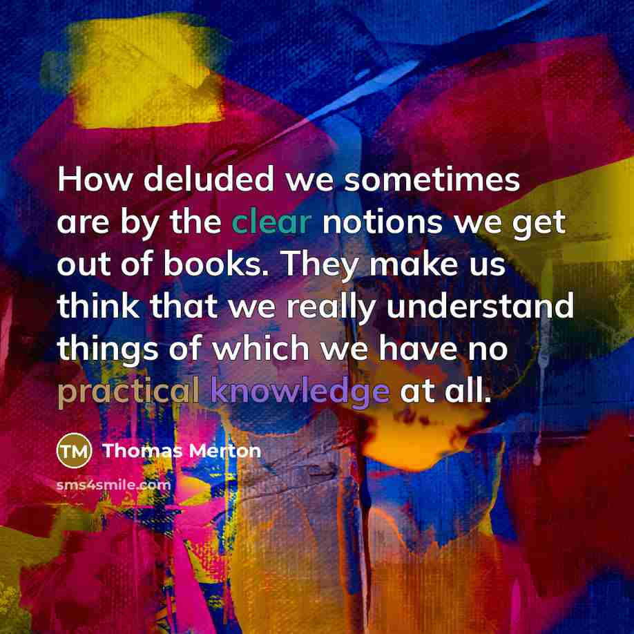 “How deluded we sometimes are by the clear notions we get out of books. They make us think that we really understand things of which we have no practical knowledge at all.” quote by Thomas Merton