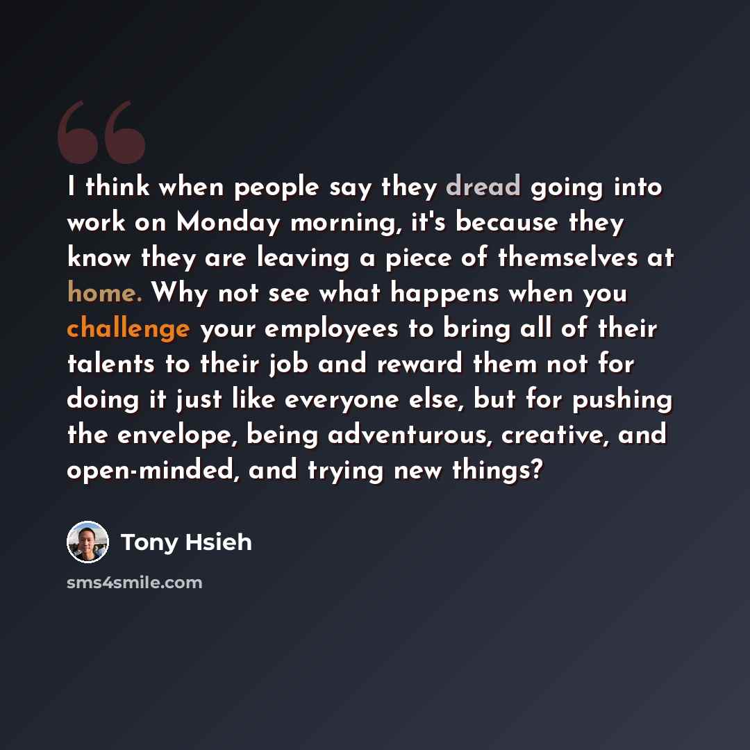 “I think when people say they dread going into work on Monday morning, it's because they know they are leaving a piece of themselves at home. Why not see what happens when you challenge your employees to bring all of their talents to their job and reward them not for doing it just like everyone…” quote by Tony Hsieh