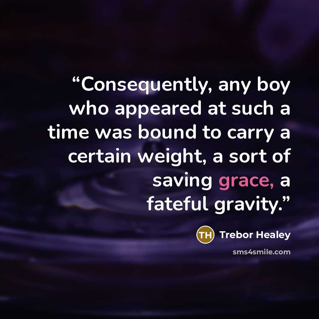 “Consequently, any boy who appeared at such a time was bound to carry a certain weight, a sort of saving grace, a fateful gravity.” quote by Trebor Healey