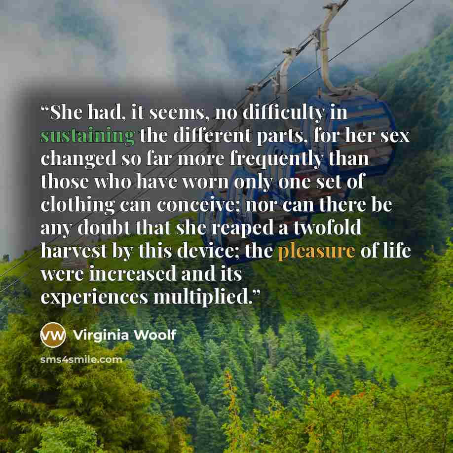 “She had, it seems, no difficulty in sustaining the different parts, for her sex changed so far more frequently than those who have worn only one set of clothing can conceive; nor can there be any doubt that she reaped a twofold harvest by this device; the pleasure of life were increased and its…” quote by Virginia Woolf