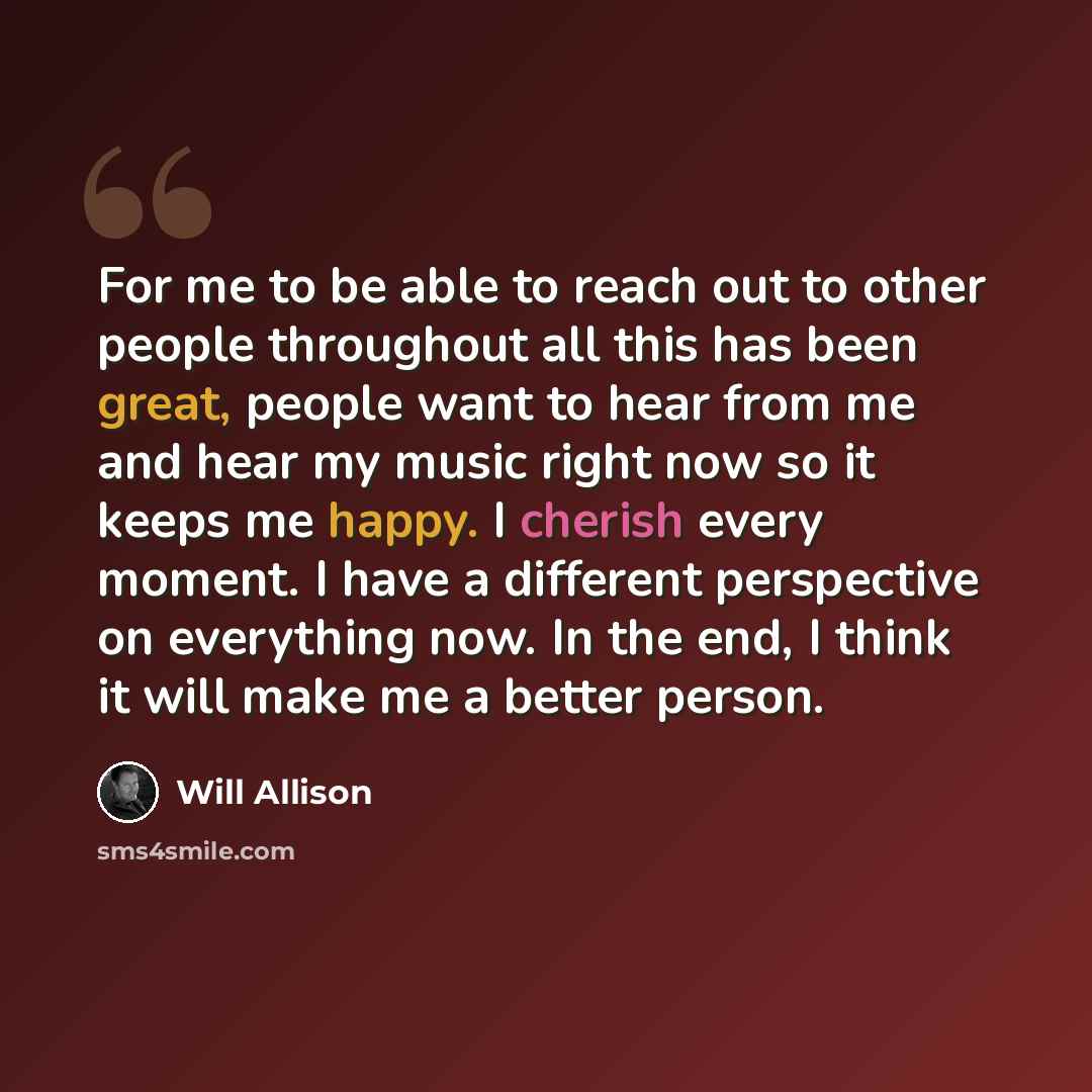 “For me to be able to reach out to other people throughout all this has been great, people want to hear from me and hear my music right now so it keeps me happy. I cherish every moment. I have a different perspective on everything now. In the end, I think it will make me a better person.” quote by Will Allison