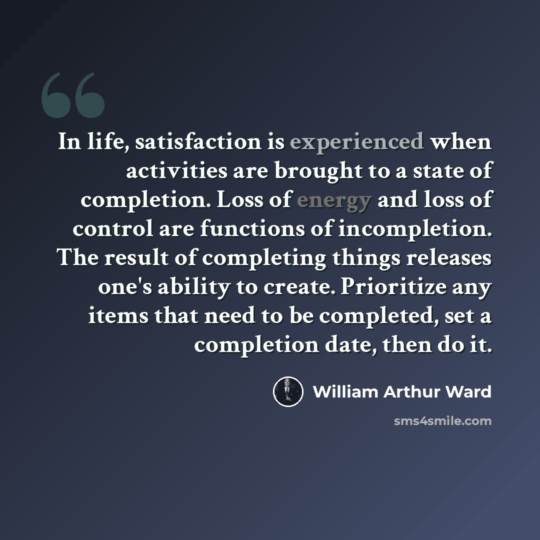 “In life, satisfaction is experienced when activities are brought to a state of completion. Loss of energy and loss of control are functions of incompletion. The result of completing things releases one's ability to create. Prioritize any items that need to be completed, set a completion date, then…” quote by William Arthur Ward