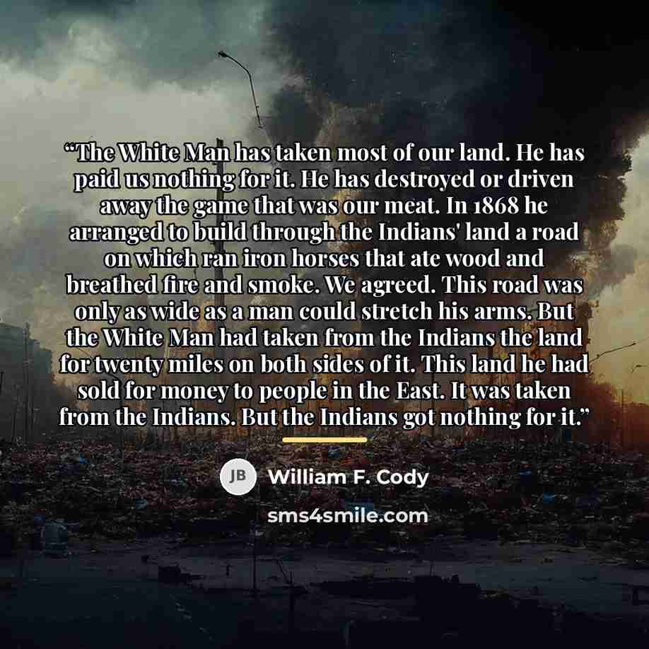 “The White Man has taken most of our land. He has paid us nothing for it. He has destroyed or driven away the game that was our meat. In 1868 he arranged to build through the Indians' land a road on which ran iron horses that ate wood and breathed fire and smoke. We agreed. This road was only as…” quote by William F. Cody