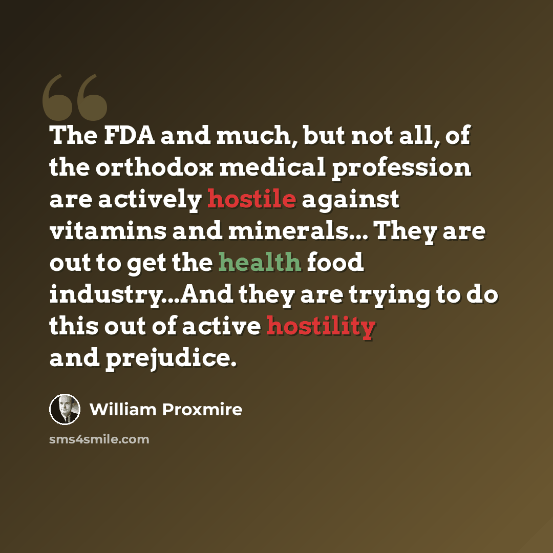 “The FDA and much, but not all, of the orthodox medical profession are actively hostile against vitamins and minerals... They are out to get the health food industry...And they are trying to do this out of active hostility and prejudice.” quote by William Proxmire