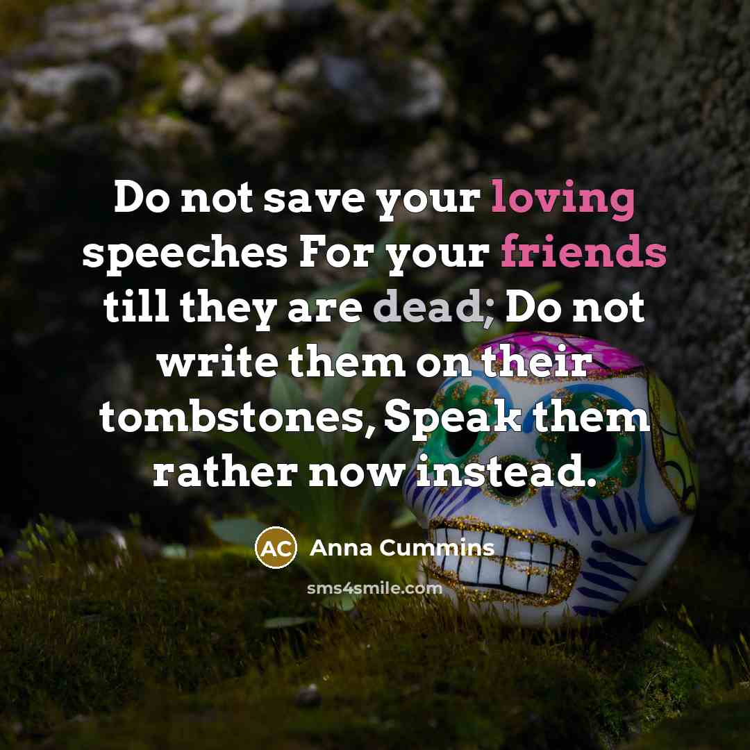 “Do not save your loving speeches For your friends till they are dead; Do not write them on their tombstones, Speak them rather now instead.” quote by Anna Cummins