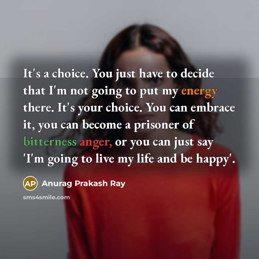 “It's a choice. You just have to decide that I'm not going to put my energy there. It's your choice. You can embrace it, you can become a prisoner of bitterness anger, or you can just say 'I'm going to live my life and be happy'.” quote by Anurag Prakash Ray