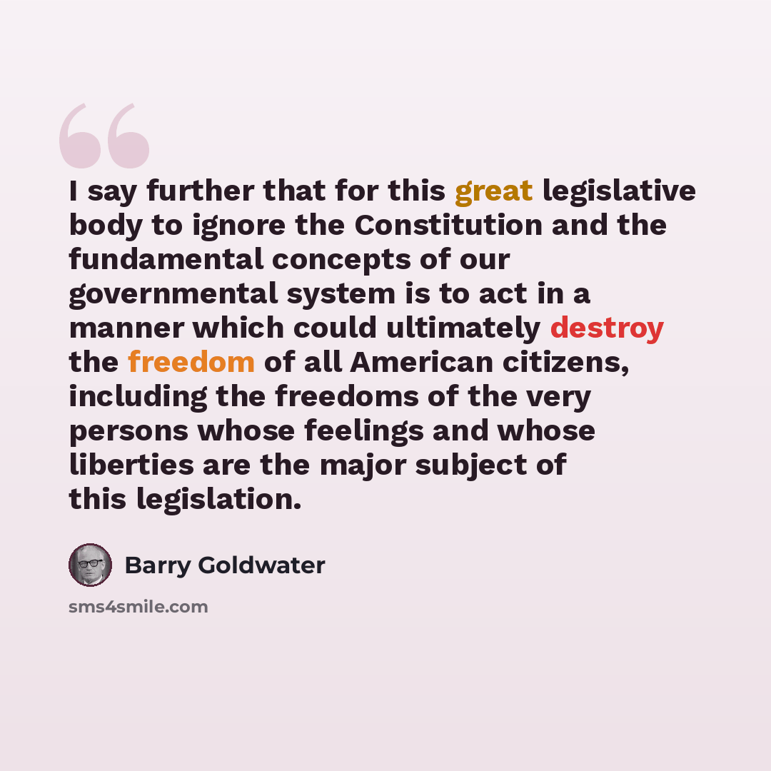 “I say further that for this great legislative body to ignore the Constitution and the fundamental concepts of our governmental system is to act in a manner which could ultimately destroy the freedom of all American citizens, including the freedoms of the very persons whose feelings and whose…” quote by Barry Goldwater