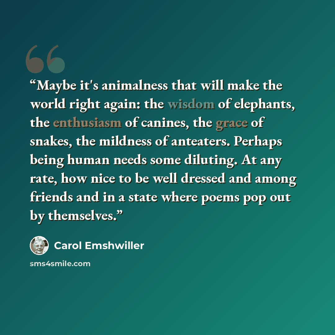 “Maybe it's animalness that will make the world right again: the wisdom of elephants, the enthusiasm of canines, the grace of snakes, the mildness of anteaters. Perhaps being human needs some diluting. At any rate, how nice to be well dressed and among friends and in a state where poems pop out by…” quote by Carol Emshwiller