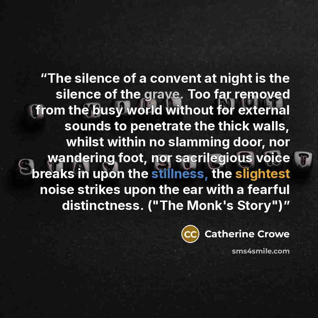 “The silence of a convent at night is the silence of the grave. Too far removed from the busy world without for external sounds to penetrate the thick walls, whilst within no slamming door, nor wandering foot, nor sacrilegious voice breaks in upon the stillness, the slightest noise strikes upon the…” quote by Catherine Crowe