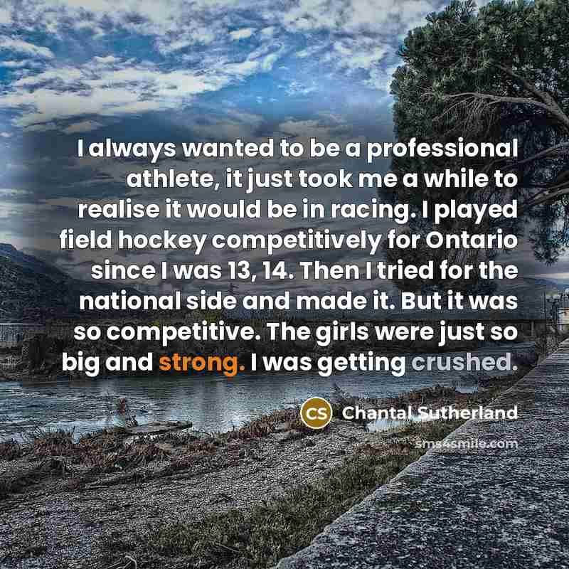 “I always wanted to be a professional athlete, it just took me a while to realise it would be in racing. I played field hockey competitively for Ontario since I was 13, 14. Then I tried for the national side and made it. But it was so competitive. The girls were just so big and strong. I was…” quote by Chantal Sutherland