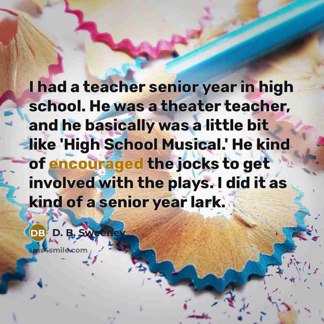 “I had a teacher senior year in high school. He was a theater teacher, and he basically was a little bit like 'High School Musical.' He kind of encouraged the jocks to get involved with the plays. I did it as kind of a senior year lark.” quote by D. B. Sweeney