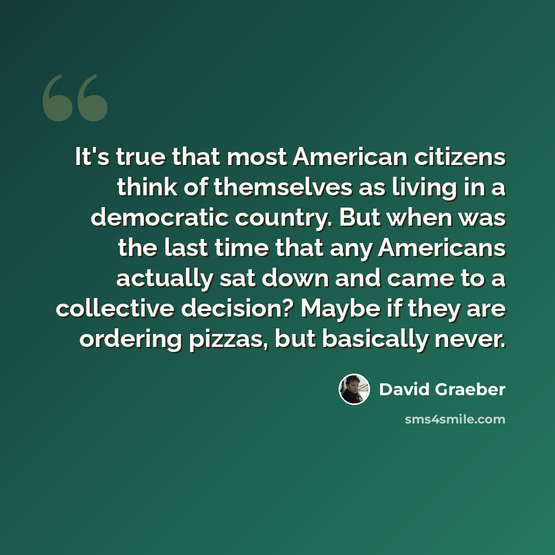 “It's true that most American citizens think of themselves as living in a democratic country. But when was the last time that any Americans actually sat down and came to a collective decision? Maybe if they are ordering pizzas, but basically never.” quote by David Graeber