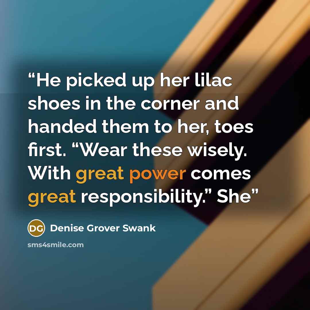 “He picked up her lilac shoes in the corner and handed them to her, toes first. “Wear these wisely. With great power comes great responsibility.” She” quote by Denise Grover Swank