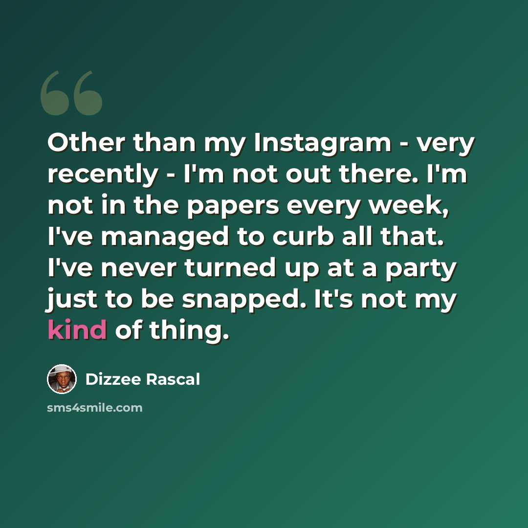 “Other than my Instagram - very recently - I'm not out there. I'm not in the papers every week, I've managed to curb all that. I've never turned up at a party just to be snapped. It's not my kind of thing.” quote by Dizzee Rascal