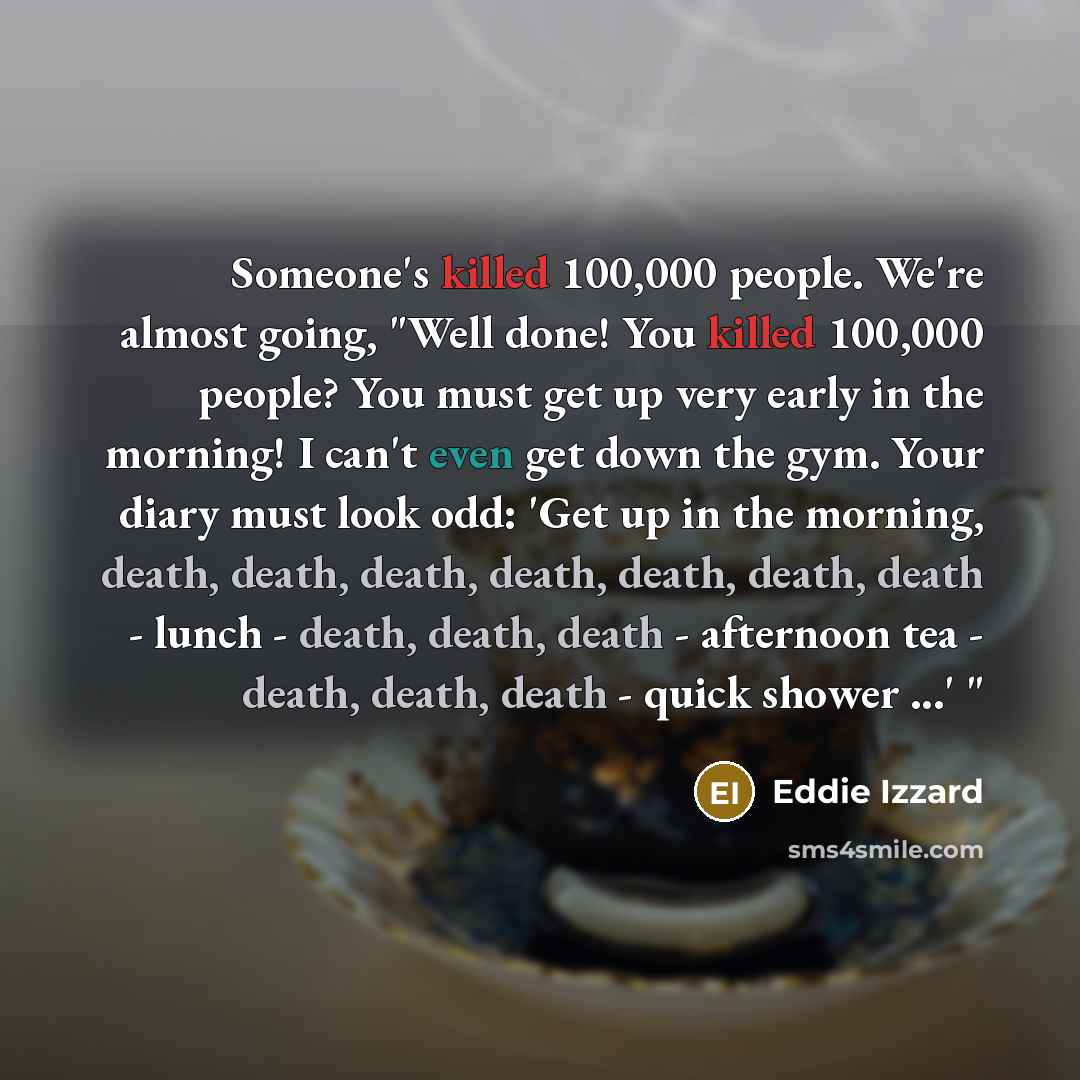 “Someone's killed 100,000 people. We're almost going, "Well done! You killed 100,000 people? You must get up very early in the morning! I can't even get down the gym. Your diary must look odd: 'Get up in the morning, death, death, death, death, death, death, death - lunch - death, death, death…” quote by Eddie Izzard
