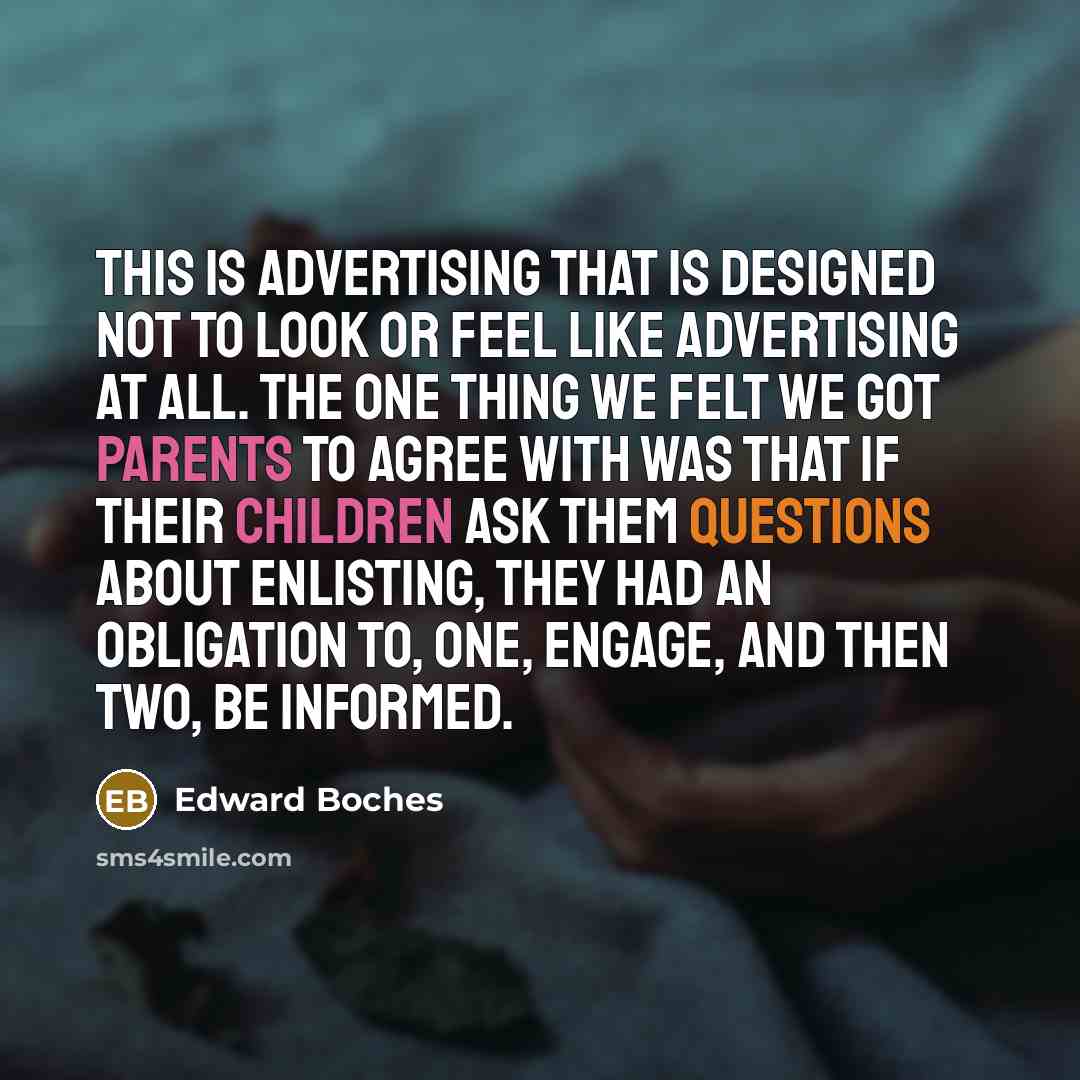 “This is advertising that is designed not to look or feel like advertising at all. The one thing we felt we got parents to agree with was that if their children ask them questions about enlisting, they had an obligation to, one, engage, and then two, be informed.” quote by Edward Boches