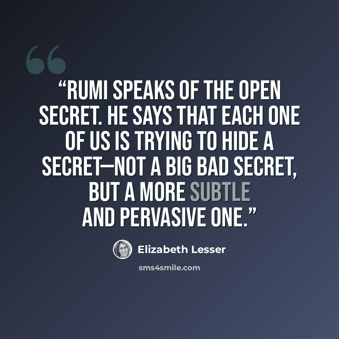 “Rumi speaks of the Open Secret. He says that each one of us is trying to hide a secret—not a big bad secret, but a more subtle and pervasive one.” quote by Elizabeth Lesser