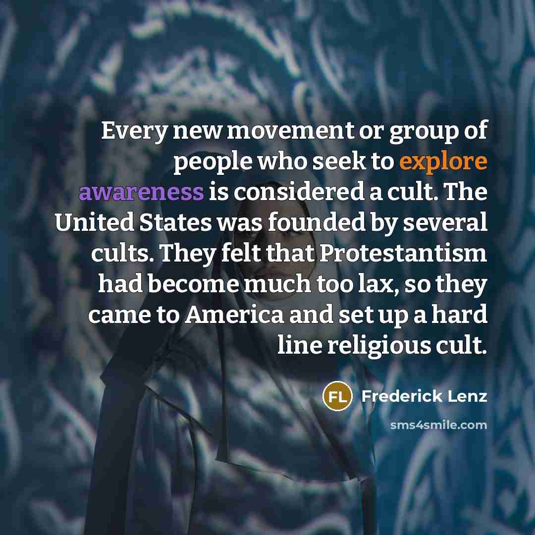 “Every new movement or group of people who seek to explore awareness is considered a cult. The United States was founded by several cults. They felt that Protestantism had become much too lax, so they came to America and set up a hard line religious cult.” quote by Frederick Lenz