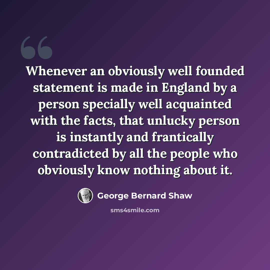 “Whenever an obviously well founded statement is made in England by a person specially well acquainted with the facts, that unlucky person is instantly and frantically contradicted by all the people who obviously know nothing about it.” quote by George Bernard Shaw