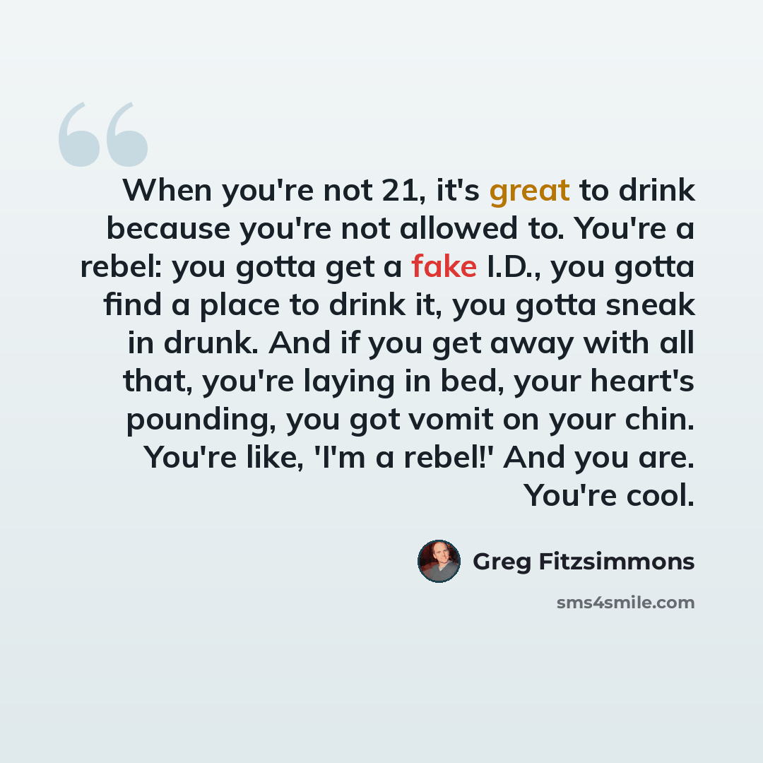 “When you're not 21, it's great to drink because you're not allowed to. You're a rebel: you gotta get a fake I.D., you gotta find a place to drink it, you gotta sneak in drunk. And if you get away with all that, you're laying in bed, your heart's pounding, you got vomit on your chin. You're like…” quote by Greg Fitzsimmons