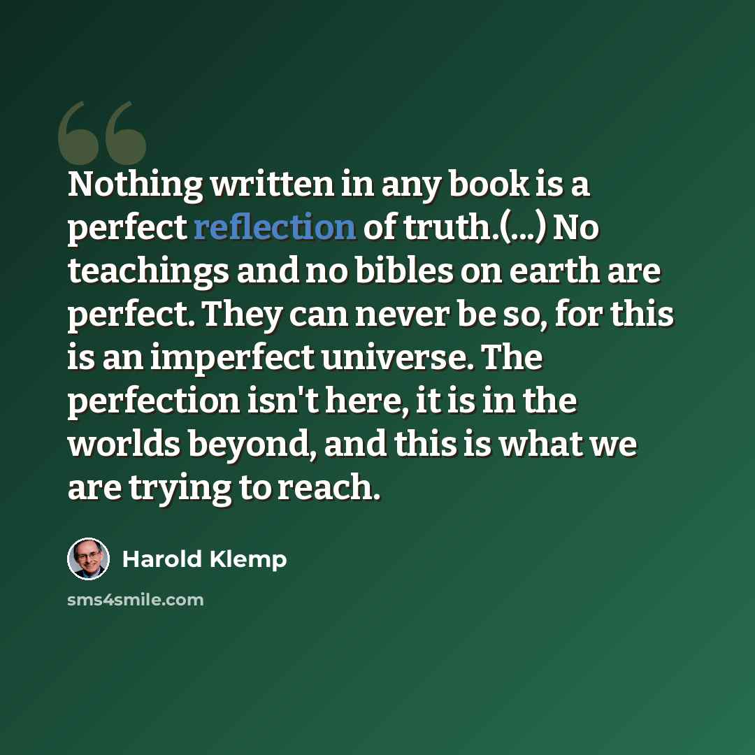 “Nothing written in any book is a perfect reflection of truth.(...) No teachings and no bibles on earth are perfect. They can never be so, for this is an imperfect universe. The perfection isn't here, it is in the worlds beyond, and this is what we are trying to reach.” quote by Harold Klemp