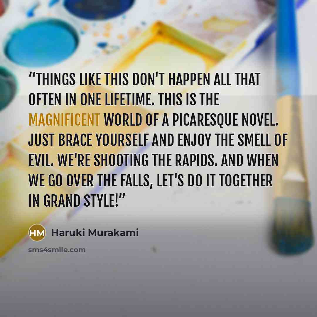 “Things like this don't happen all that often in one lifetime. This is the magnificent world of a picaresque novel. Just brace yourself and enjoy the smell of evil. We're shooting the rapids. And when we go over the falls, let's do it together in grand style!” quote by Haruki Murakami