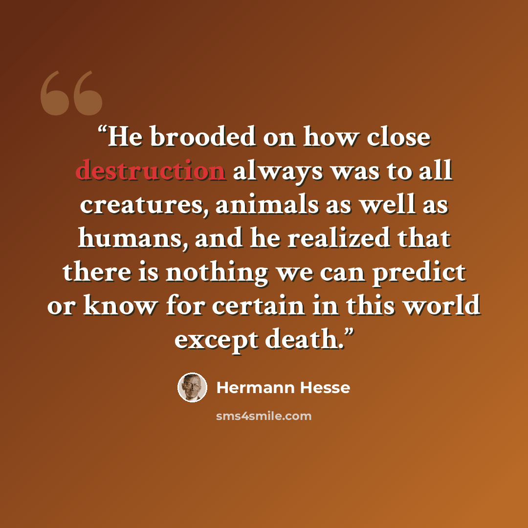 “He brooded on how close destruction always was to all creatures, animals as well as humans, and he realized that there is nothing we can predict or know for certain in this world except death.” quote by Hermann Hesse
