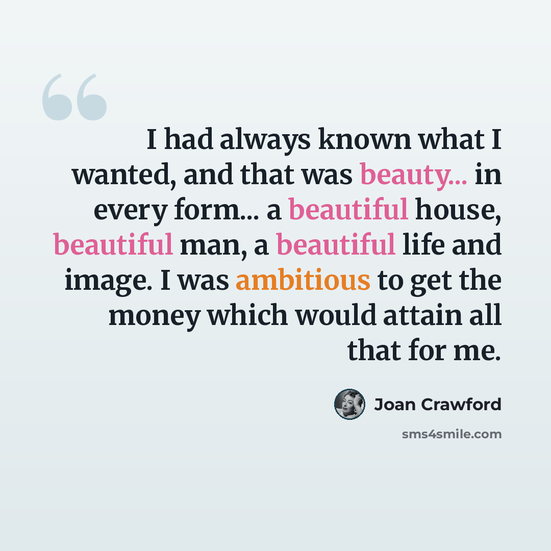 “I had always known what I wanted, and that was beauty... in every form... a beautiful house, beautiful man, a beautiful life and image. I was ambitious to get the money which would attain all that for me.” quote by Joan Crawford