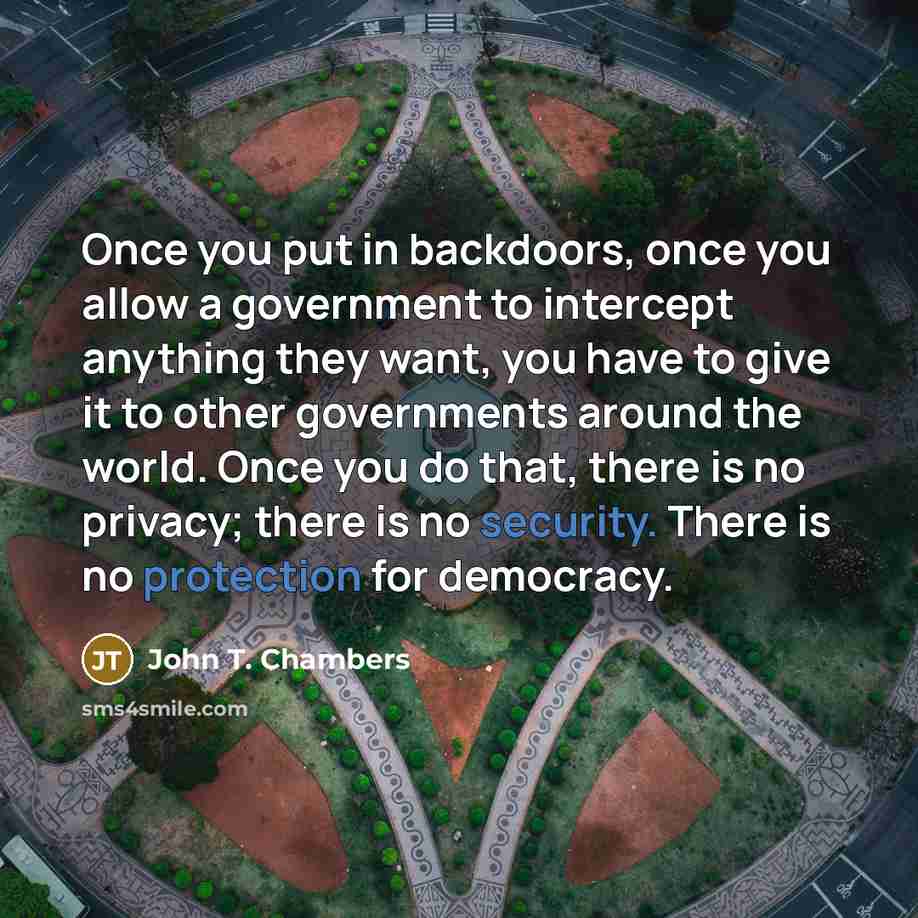 “Once you put in backdoors, once you allow a government to intercept anything they want, you have to give it to other governments around the world. Once you do that, there is no privacy; there is no security. There is no protection for democracy.” quote by John T. Chambers
