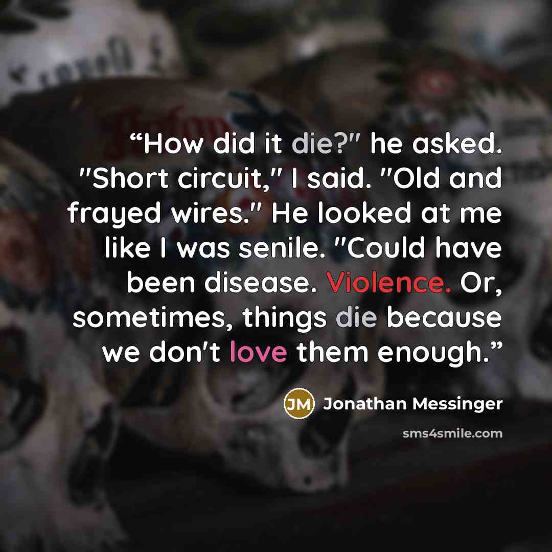 “How did it die?" he asked. "Short circuit," I said. "Old and frayed wires." He looked at me like I was senile. "Could have been disease. Violence. Or, sometimes, things die because we don't love them enough.” quote by Jonathan Messinger