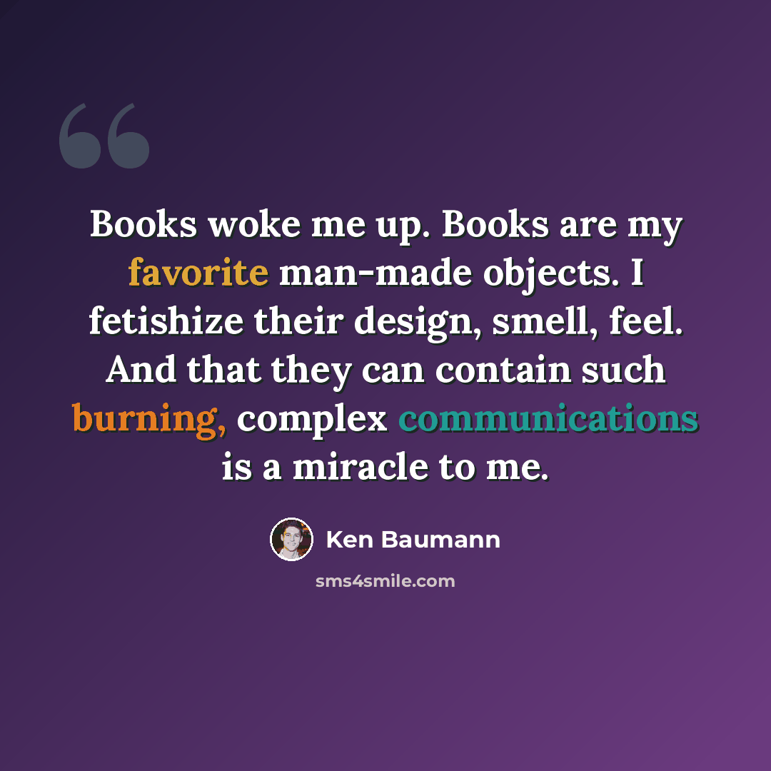 “Books woke me up. Books are my favorite man-made objects. I fetishize their design, smell, feel. And that they can contain such burning, complex communications is a miracle to me.” quote by Ken Baumann