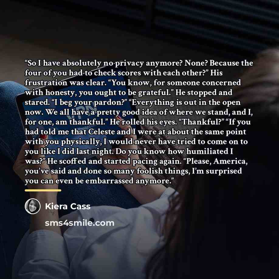 “So I have absolutely no privacy anymore? None? Because the four of you had to check scores with each other?” His frustration was clear. “You know, for someone concerned with honesty, you ought to be grateful.” He stopped and stared. “I beg your pardon?” “Everything is out in the open now. We all…” quote by Kiera Cass