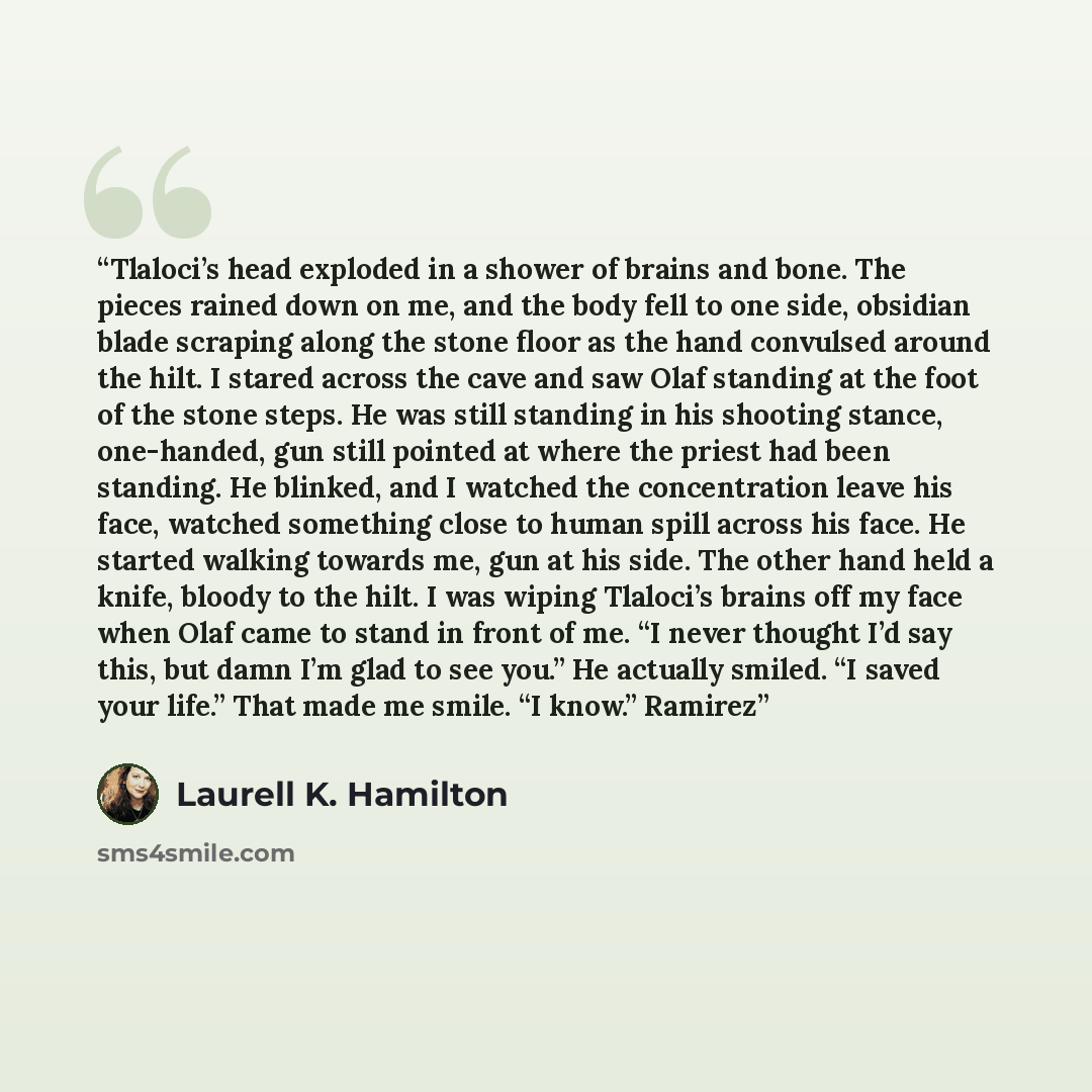 “Tlaloci’s head exploded in a shower of brains and bone. The pieces rained down on me, and the body fell to one side, obsidian blade scraping along the stone floor as the hand convulsed around the hilt. I stared across the cave and saw Olaf standing at the foot of the stone steps. He was still…” quote by Laurell K. Hamilton