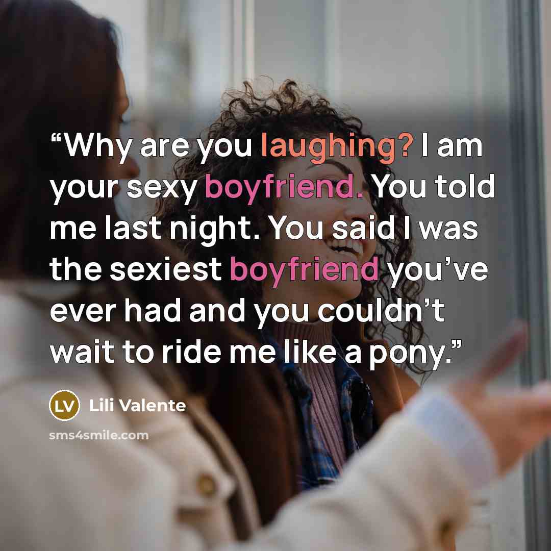 “Why are you laughing? I am your sexy boyfriend. You told me last night. You said I was the sexiest boyfriend you’ve ever had and you couldn’t wait to ride me like a pony.” quote by Lili Valente