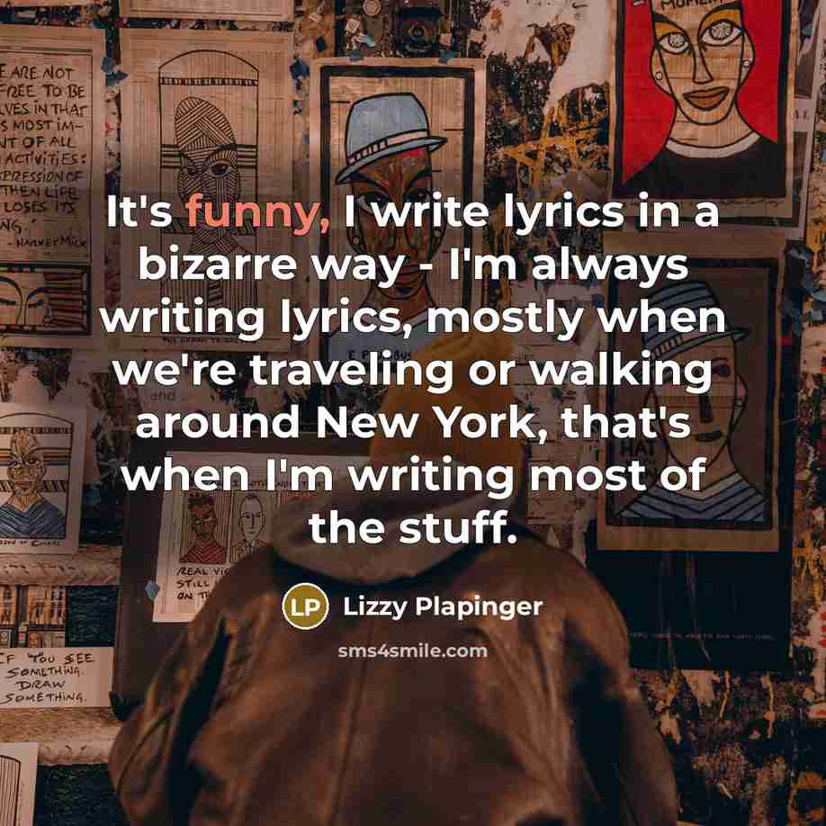“It's funny, I write lyrics in a bizarre way - I'm always writing lyrics, mostly when we're traveling or walking around New York, that's when I'm writing most of the stuff.” quote by Lizzy Plapinger