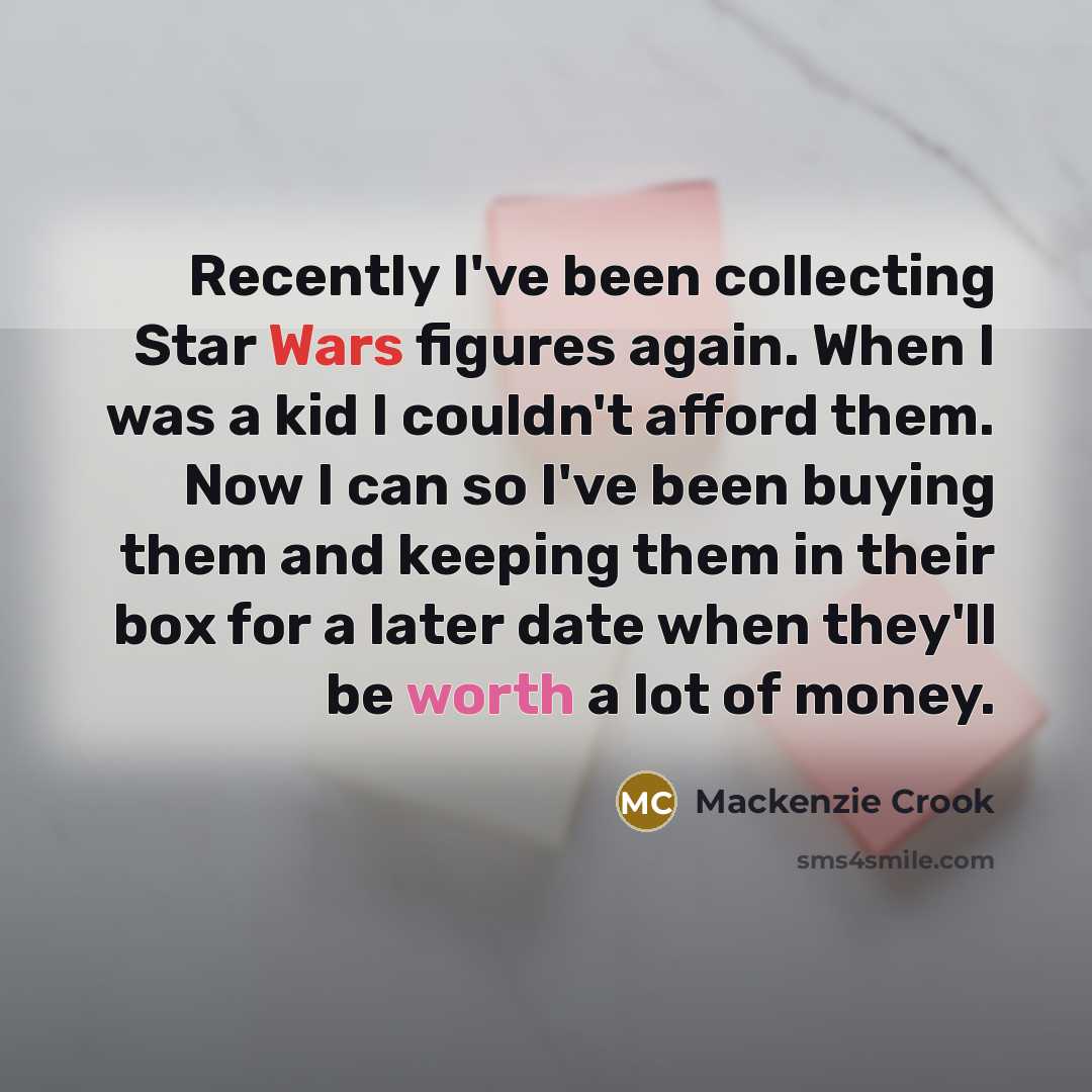 “Recently I've been collecting Star Wars figures again. When I was a kid I couldn't afford them. Now I can so I've been buying them and keeping them in their box for a later date when they'll be worth a lot of money.” quote by Mackenzie Crook