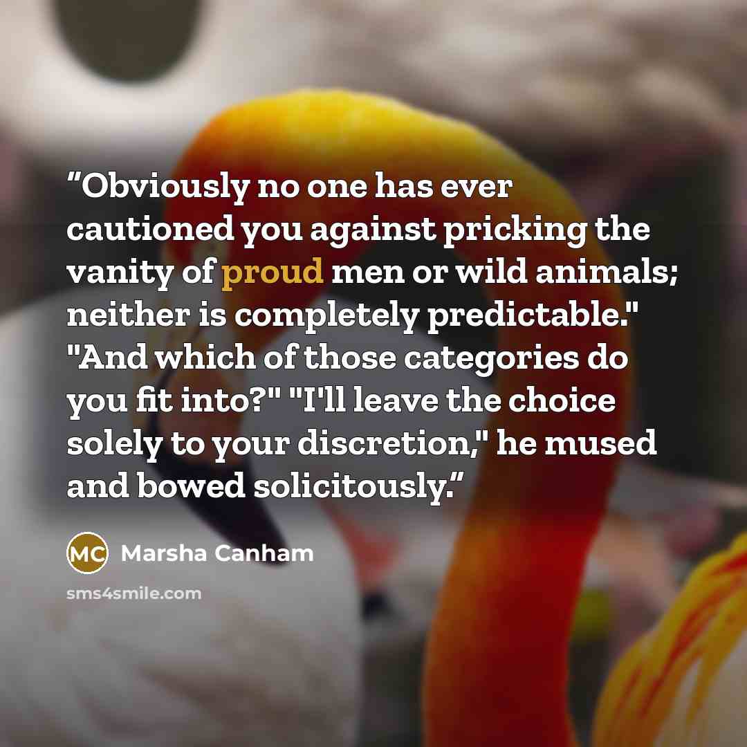“Obviously no one has ever cautioned you against pricking the vanity of proud men or wild animals; neither is completely predictable." "And which of those categories do you fit into?" "I'll leave the choice solely to your discretion," he mused and bowed solicitously.” quote by Marsha Canham