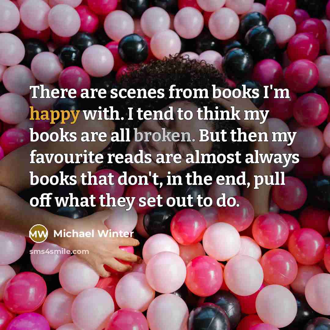 “There are scenes from books I'm happy with. I tend to think my books are all broken. But then my favourite reads are almost always books that don't, in the end, pull off what they set out to do.” quote by Michael Winter