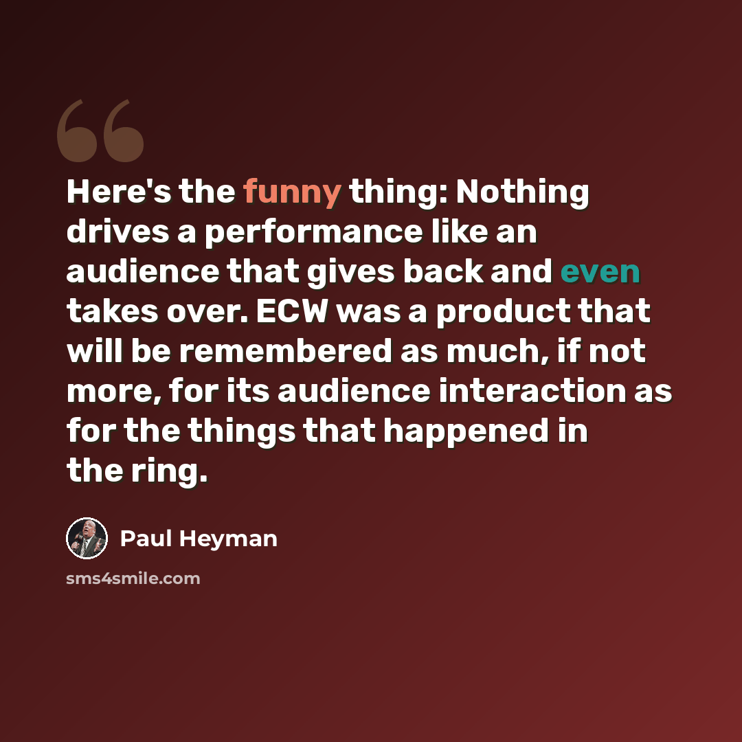“Here's the funny thing: Nothing drives a performance like an audience that gives back and even takes over. ECW was a product that will be remembered as much, if not more, for its audience interaction as for the things that happened in the ring.” quote by Paul Heyman
