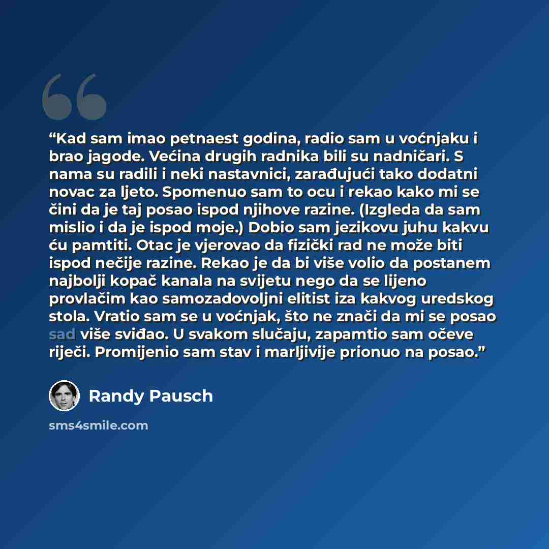 “Kad sam imao petnaest godina, radio sam u voćnjaku i brao jagode. Većina drugih radnika bili su nadničari. S nama su radili i neki nastavnici, zarađujući tako dodatni novac za ljeto. Spomenuo sam to ocu i rekao kako mi se čini da je taj posao ispod njihove razine. (Izgleda da sam mislio i da je…” quote by Randy Pausch