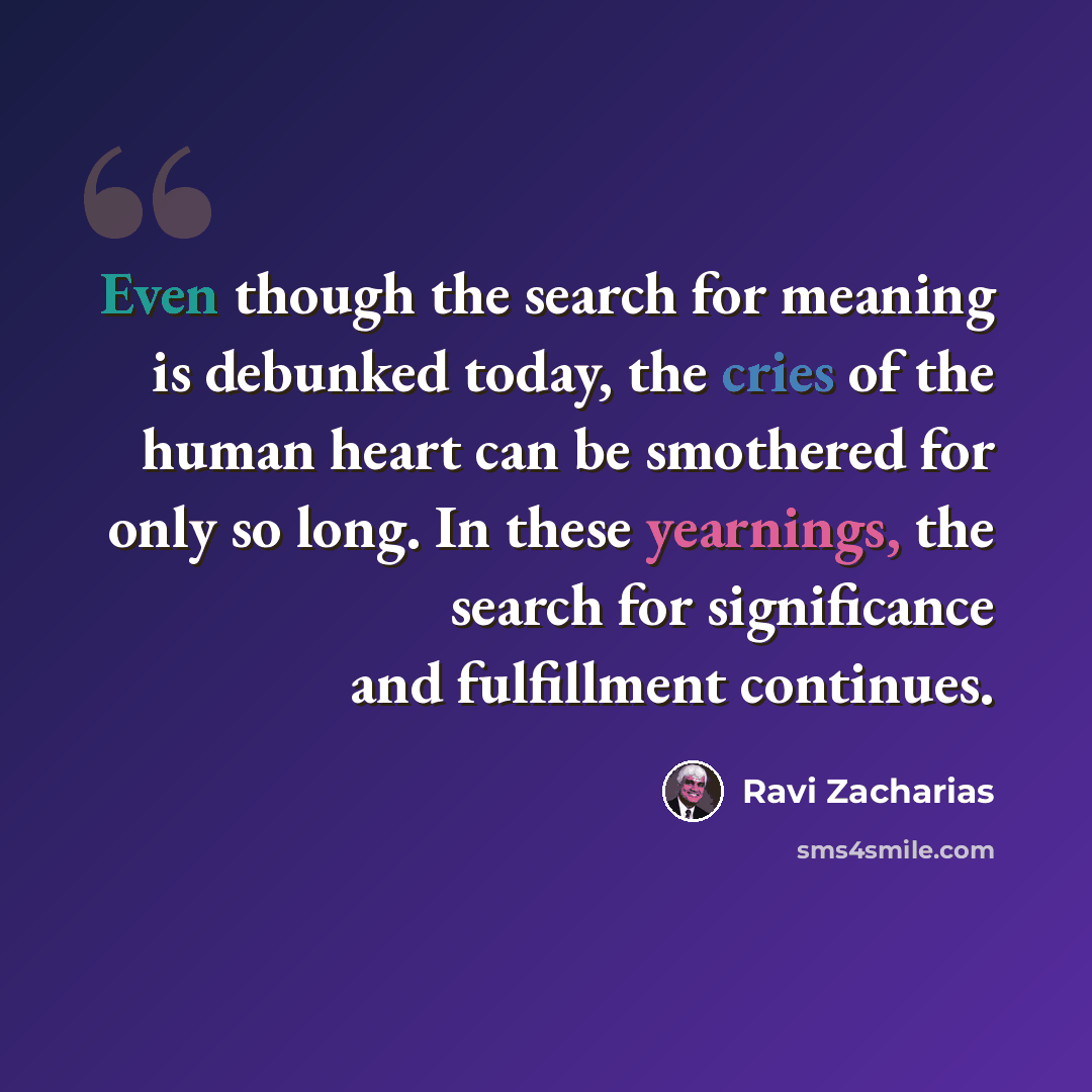 “Even though the search for meaning is debunked today, the cries of the human heart can be smothered for only so long. In these yearnings, the search for significance and fulfillment continues.” quote by Ravi Zacharias